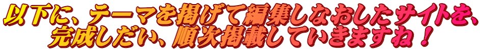 以下に、テーマを掲げて編集しなおしたサイトを、 完成しだい、順次掲載していきますね！