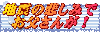 地震の悲しみで お父さんが！