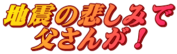 地震の悲しみで 父さんが！