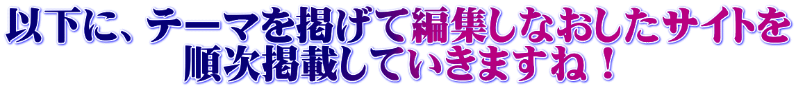 以下に、テーマを掲げて編集しなおしたサイトを 順次掲載していきますね！