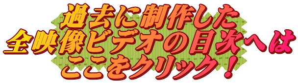 過去に制作した 全映像ビデオの目次へは ここをクリック！