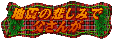 地震の悲しみで 父さんが 